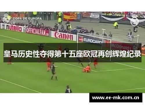 皇马历史性夺得第十五座欧冠再创辉煌纪录 皇马历史性夺得第十五座欧冠再创辉煌纪录