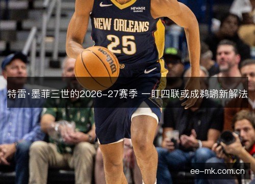 特雷·墨菲三世的2026-27赛季 一盯四联或成鹈鹕新解法